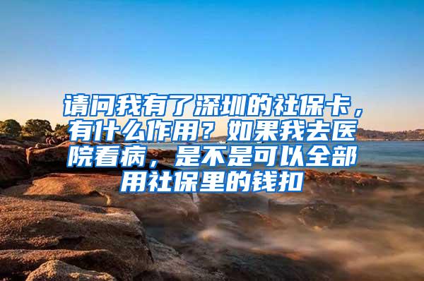 请问我有了深圳的社保卡，有什么作用？如果我去医院看病，是不是可以全部用社保里的钱扣