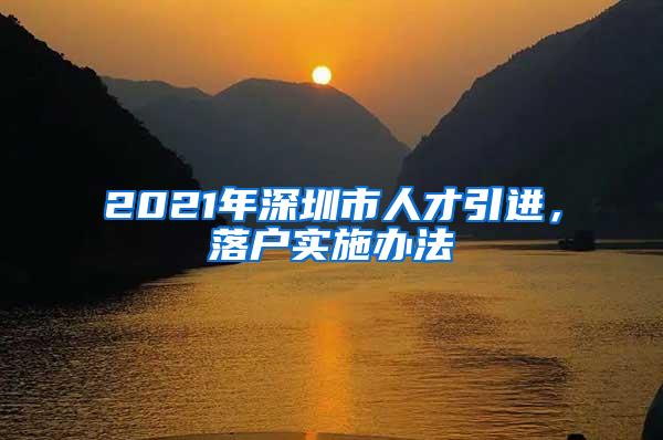 2021年深圳市人才引进，落户实施办法