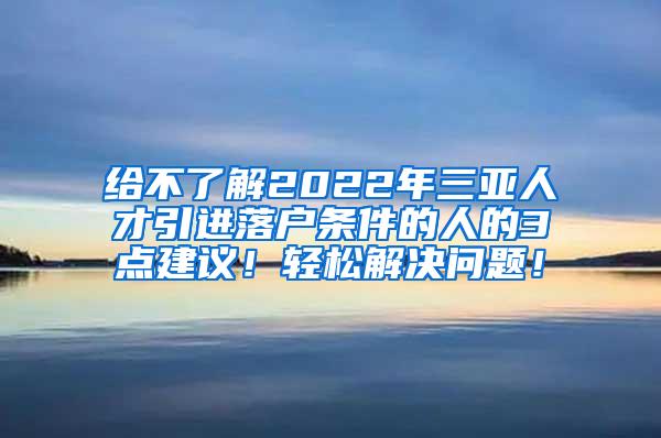 给不了解2022年三亚人才引进落户条件的人的3点建议！轻松解决问题！