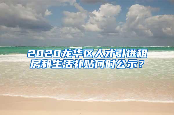 2020龙华区人才引进租房和生活补贴何时公示？