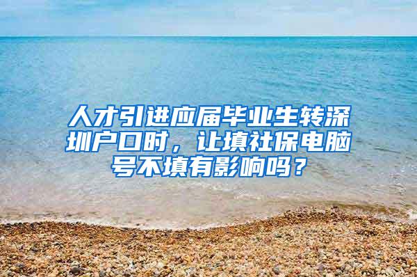 人才引进应届毕业生转深圳户口时，让填社保电脑号不填有影响吗？
