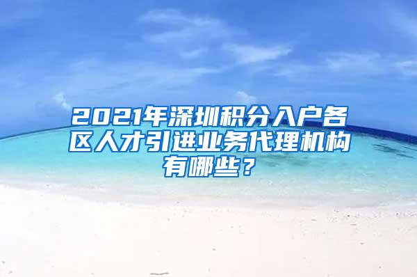 2021年深圳积分入户各区人才引进业务代理机构有哪些？