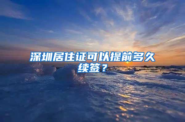 深圳居住证可以提前多久续签？