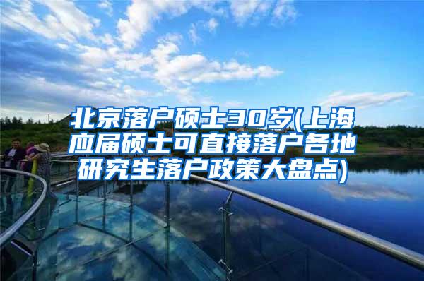 北京落户硕士30岁(上海应届硕士可直接落户各地研究生落户政策大盘点)