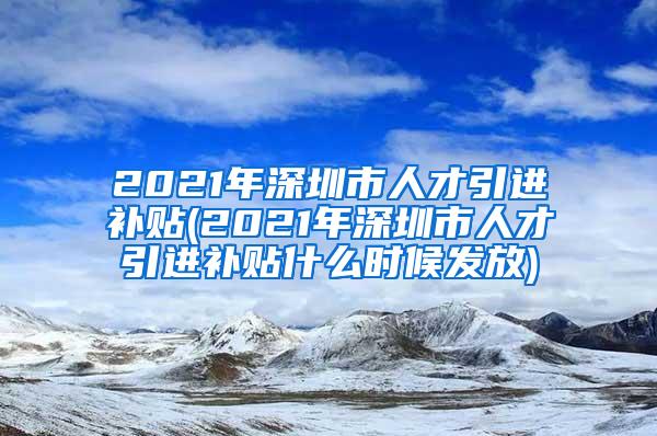 2021年深圳市人才引进补贴(2021年深圳市人才引进补贴什么时候发放)