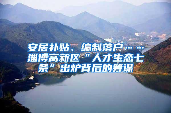 安居补贴、编制落户……淄博高新区“人才生态七条”出炉背后的筹谋