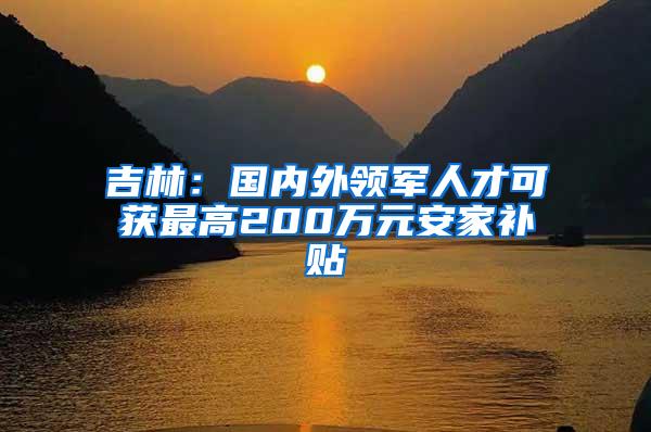 吉林：国内外领军人才可获最高200万元安家补贴