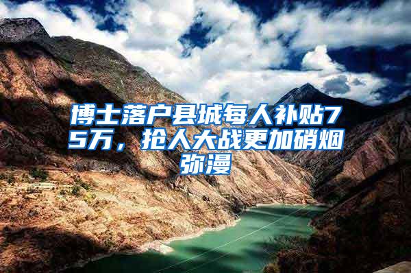 博士落户县城每人补贴75万，抢人大战更加硝烟弥漫