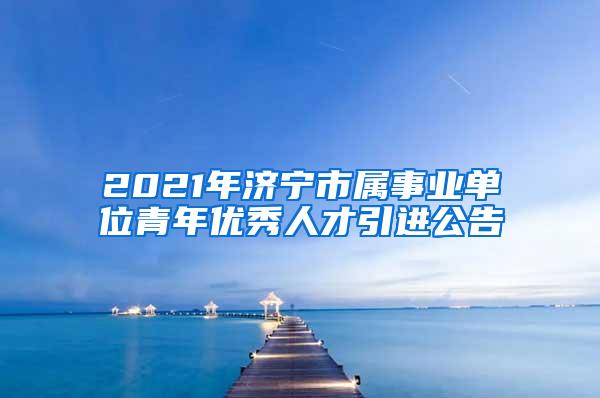 2021年济宁市属事业单位青年优秀人才引进公告