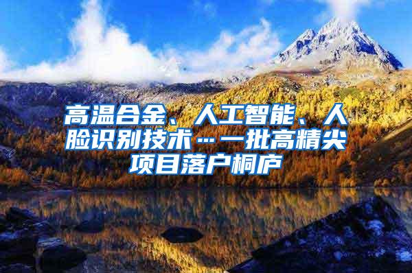 高温合金、人工智能、人脸识别技术…一批高精尖项目落户桐庐