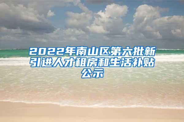 2022年南山区第六批新引进人才租房和生活补贴公示