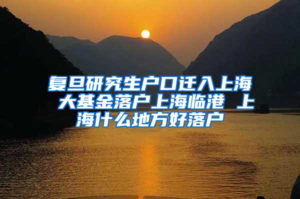 复旦研究生户口迁入上海 大基金落户上海临港 上海什么地方好落户