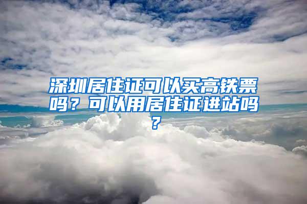 深圳居住证可以买高铁票吗？可以用居住证进站吗？