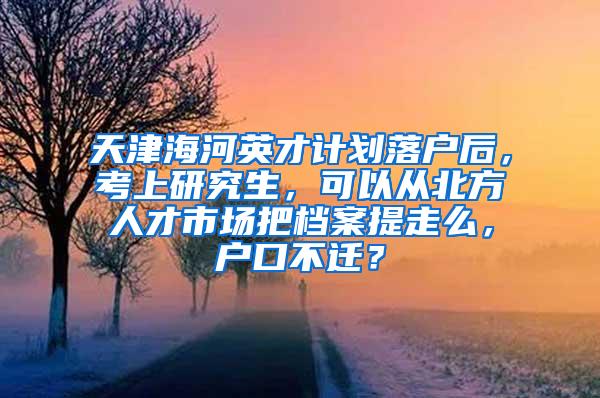 天津海河英才计划落户后，考上研究生，可以从北方人才市场把档案提走么，户口不迁？