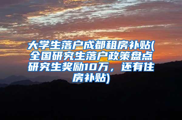 大学生落户成都租房补贴(全国研究生落户政策盘点研究生奖励10万，还有住房补贴)