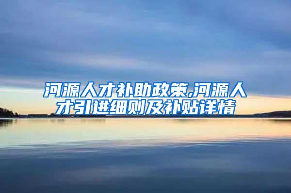 河源人才补助政策,河源人才引进细则及补贴详情