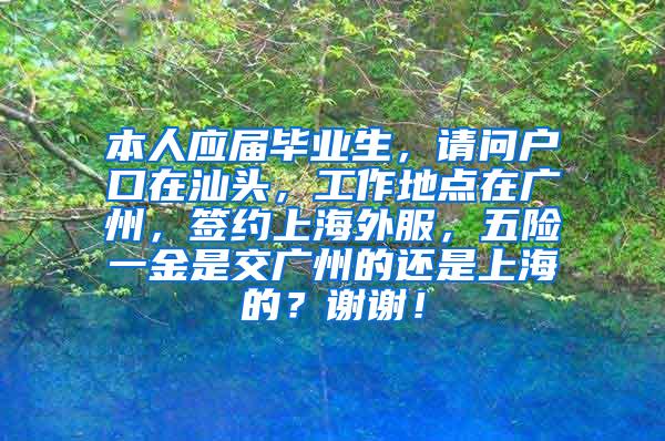 本人应届毕业生，请问户口在汕头，工作地点在广州，签约上海外服，五险一金是交广州的还是上海的？谢谢！