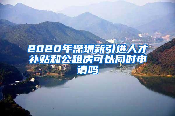 2020年深圳新引进人才补贴和公租房可以同时申请吗