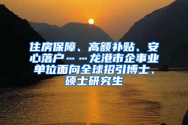 住房保障、高额补贴、安心落户……龙港市企事业单位面向全球招引博士、硕士研究生