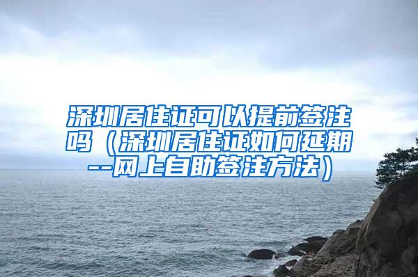 深圳居住证可以提前签注吗（深圳居住证如何延期--网上自助签注方法）