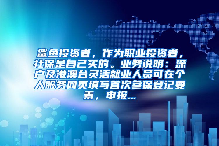 鲨鱼投资者，作为职业投资者，社保是自己买的。业务说明：深户及港澳台灵活就业人员可在个人服务网页填写首次参保登记要素，申报...