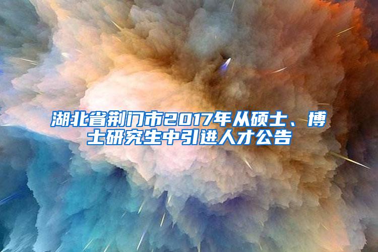 湖北省荆门市2017年从硕士、博士研究生中引进人才公告