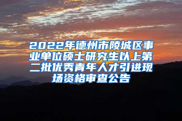 2022年德州市陵城区事业单位硕士研究生以上第二批优秀青年人才引进现场资格审查公告