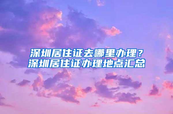 深圳居住证去哪里办理？深圳居住证办理地点汇总