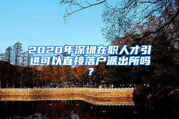 2020年深圳在职人才引进可以直接落户派出所吗？