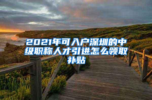 2021年可入户深圳的中级职称人才引进怎么领取补贴