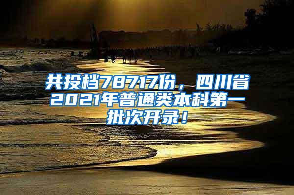 共投档78717份，四川省2021年普通类本科第一批次开录！