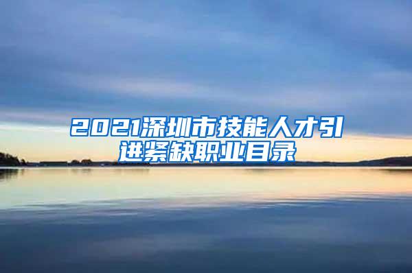 2021深圳市技能人才引进紧缺职业目录