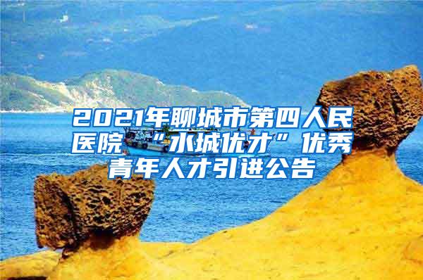 2021年聊城市第四人民医院 “水城优才”优秀青年人才引进公告