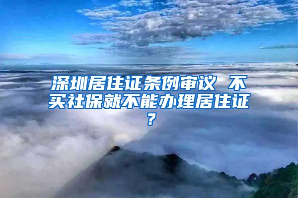 深圳居住证条例审议 不买社保就不能办理居住证？