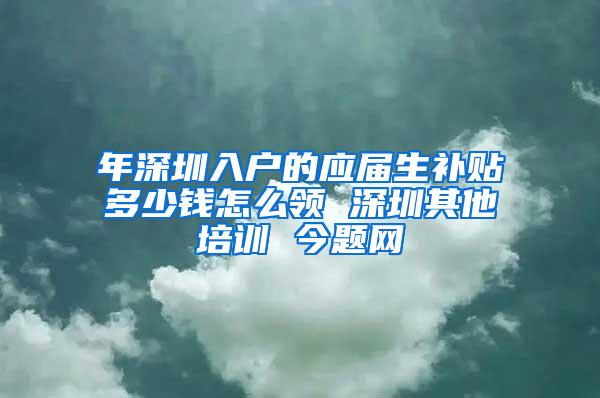 年深圳入户的应届生补贴多少钱怎么领 深圳其他培训 今题网