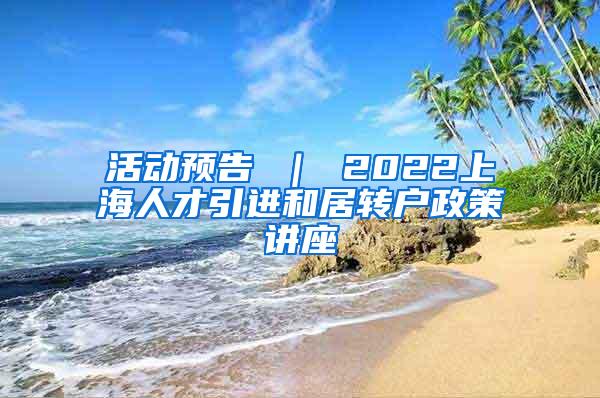 活动预告 ｜ 2022上海人才引进和居转户政策讲座