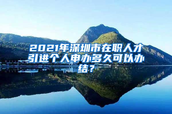 2021年深圳市在职人才引进个人申办多久可以办结？