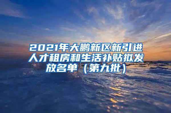 2021年大鹏新区新引进人才租房和生活补贴拟发放名单（第九批）
