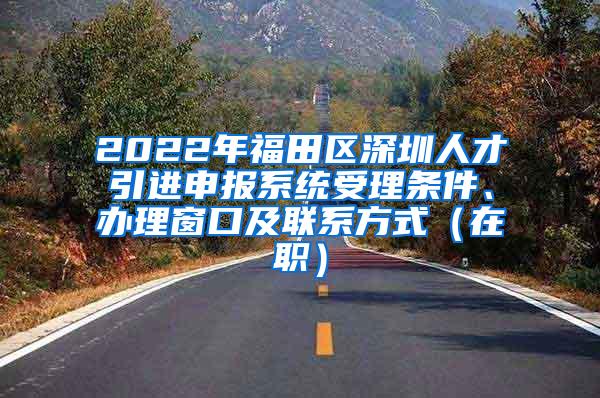 2022年福田区深圳人才引进申报系统受理条件、办理窗口及联系方式（在职）