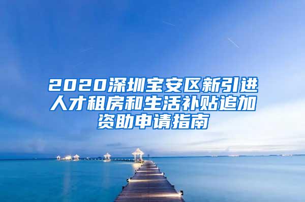 2020深圳宝安区新引进人才租房和生活补贴追加资助申请指南