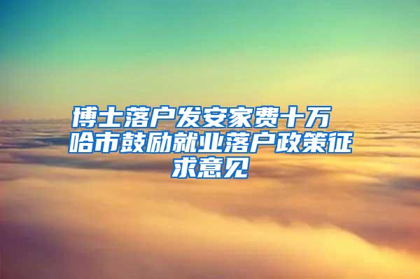 博士落户发安家费十万 哈市鼓励就业落户政策征求意见