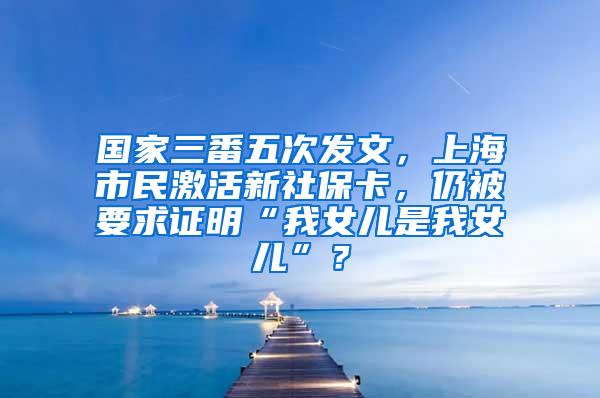 国家三番五次发文，上海市民激活新社保卡，仍被要求证明“我女儿是我女儿”？