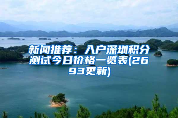 新闻推荐：入户深圳积分测试今日价格一览表(2693更新)