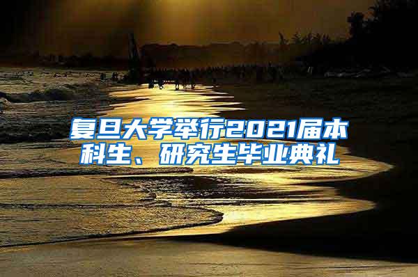 复旦大学举行2021届本科生、研究生毕业典礼