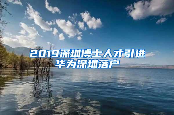 2019深圳博士人才引进华为深圳落户