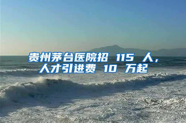 贵州茅台医院招 115 人，人才引进费 10 万起