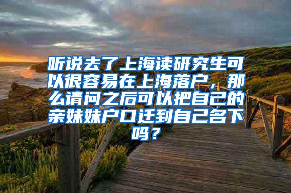 听说去了上海读研究生可以很容易在上海落户，那么请问之后可以把自己的亲妹妹户口迁到自己名下吗？