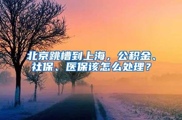 北京跳槽到上海，公积金、社保、医保该怎么处理？