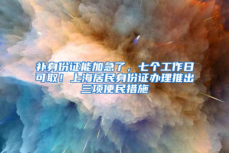 补身份证能加急了，七个工作日可取！上海居民身份证办理推出三项便民措施→