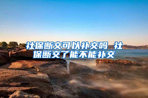 社保断交可以补交吗 社保断交了能不能补交